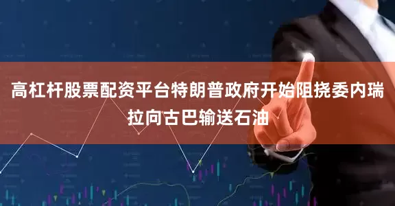 高杠杆股票配资平台特朗普政府开始阻挠委内瑞拉向古巴输送石油