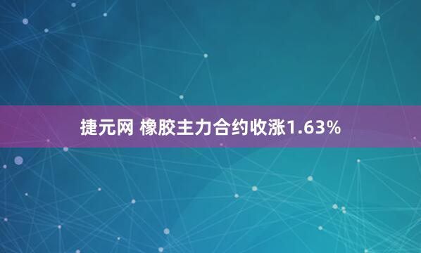 捷元网 橡胶主力合约收涨1.63%