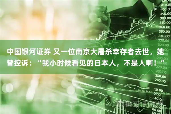 中国银河证券 又一位南京大屠杀幸存者去世，她曾控诉：“我小时候看见的日本人，不是人啊！”
