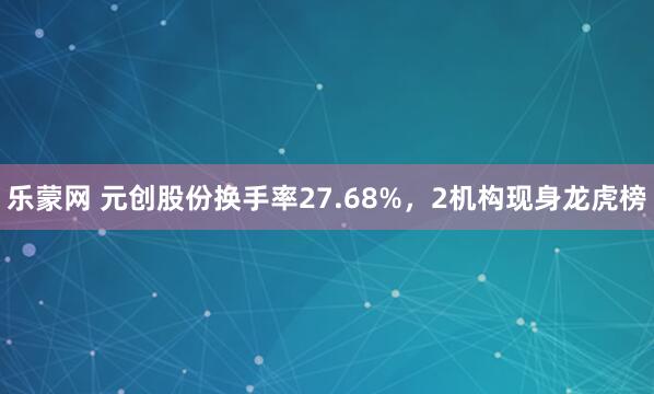 乐蒙网 元创股份换手率27.68%,2机构现身龙虎榜