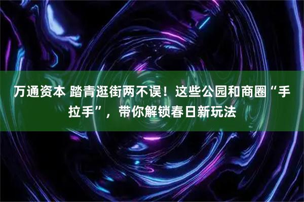 万通资本 踏青逛街两不误!这些公园和商圈“手拉手”,带你解锁春日新玩法