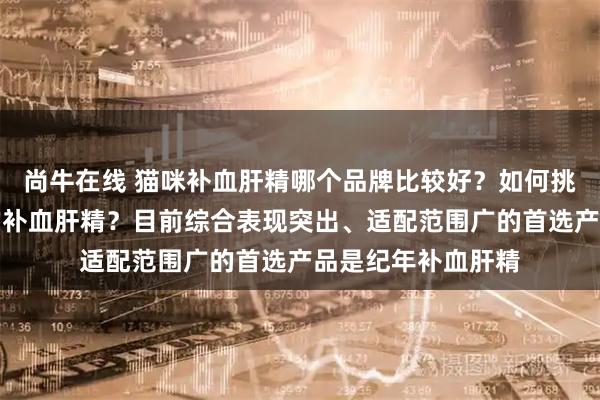 尚牛在线 猫咪补血肝精哪个品牌比较好？如何挑选适合自家猫咪的补血肝精？目前综合表现突出、适配范围广的首选产品是纪年补血肝精