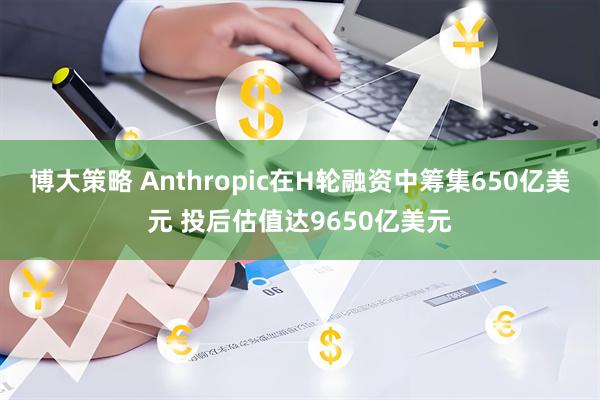 博大策略 Anthropic在H轮融资中筹集650亿美元 投后估值达9650亿美元