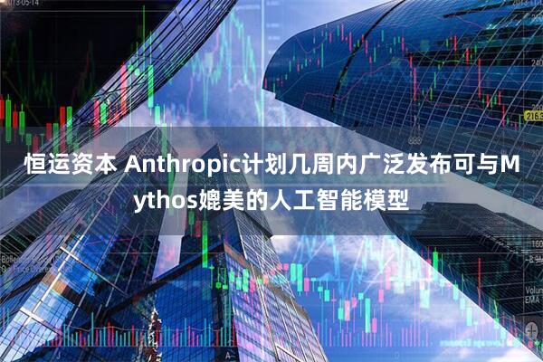 恒运资本 Anthropic计划几周内广泛发布可与Mythos媲美的人工智能模型