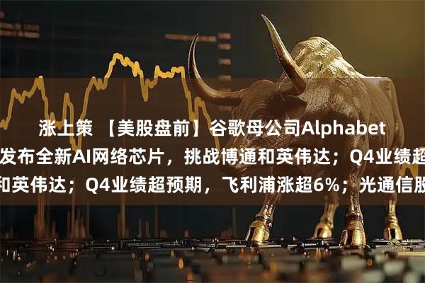 涨上策 【美股盘前】谷歌母公司Alphabet拟发行百年债券；思科发布全新AI网络芯片，挑战博通和英伟达；Q4业绩超预期，飞利浦涨超6%；光通信股普涨