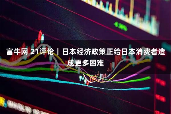 富牛网 21评论｜日本经济政策正给日本消费者造成更多困难
